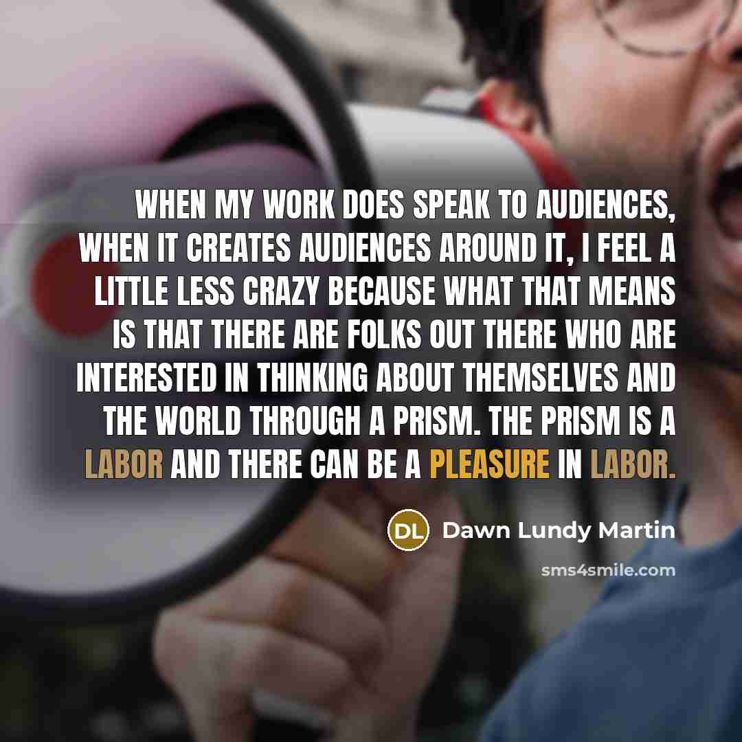 “When my work does speak to audiences, when it creates audiences around it, I feel a little less crazy because what that means is that there are folks out there who are interested in thinking about themselves and the world through a prism. The prism is a labor and there can be a pleasure in labor.” quote by Dawn Lundy Martin
