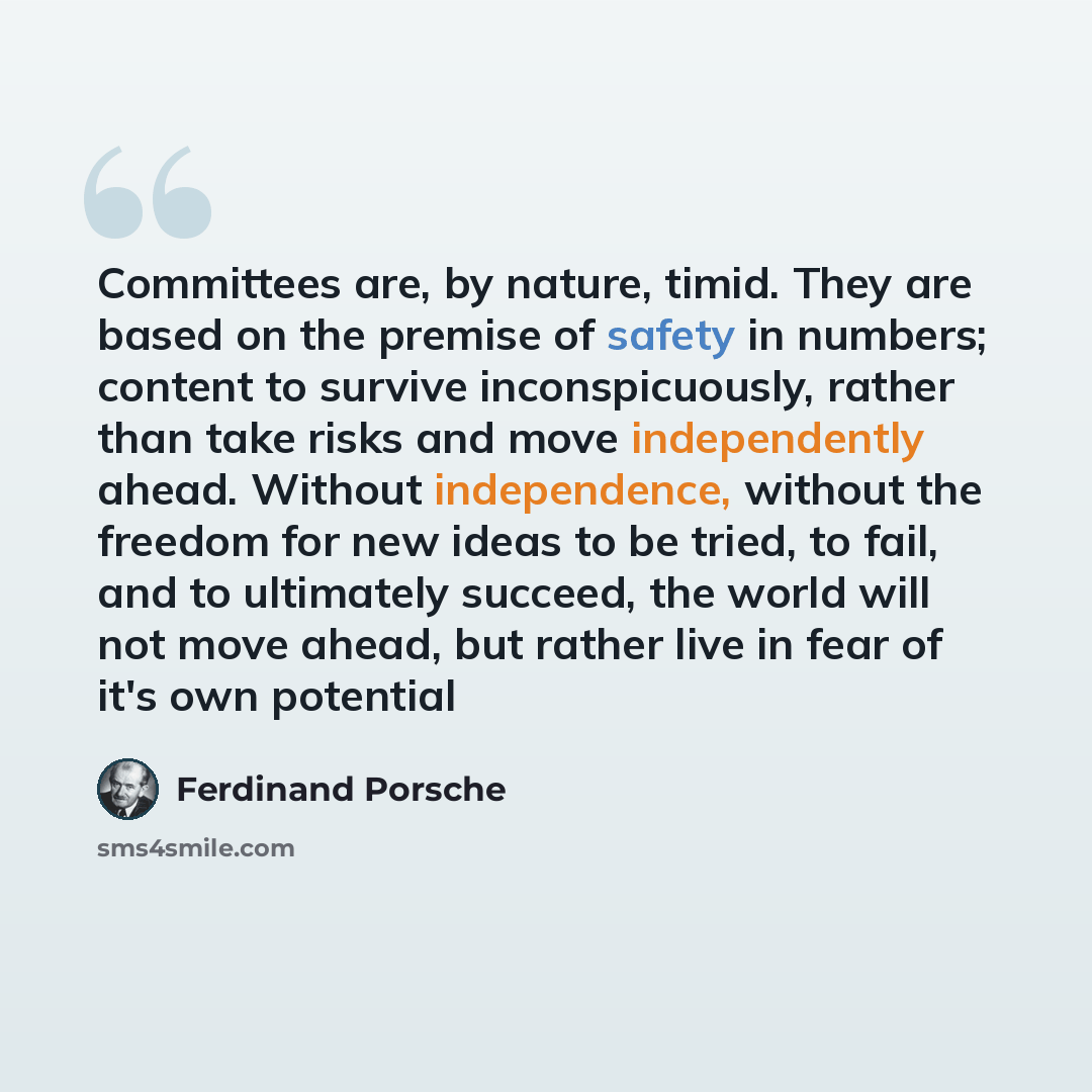 “Committees are, by nature, timid. They are based on the premise of safety in numbers; content to survive inconspicuously, rather than take risks and move independently ahead. Without independence, without the freedom for new ideas to be tried, to fail, and to ultimately succeed, the world will not…” quote by Ferdinand Porsche