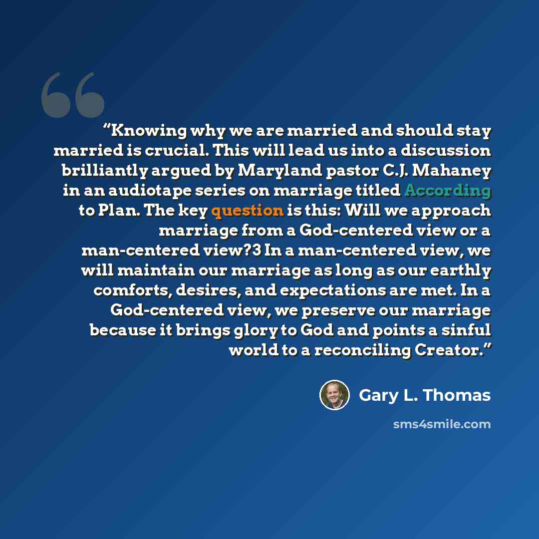 “Knowing why we are married and should stay married is crucial. This will lead us into a discussion brilliantly argued by Maryland pastor C.J. Mahaney in an audiotape series on marriage titled According to Plan. The key question is this: Will we approach marriage from a God-centered view or a…” quote by Gary L. Thomas