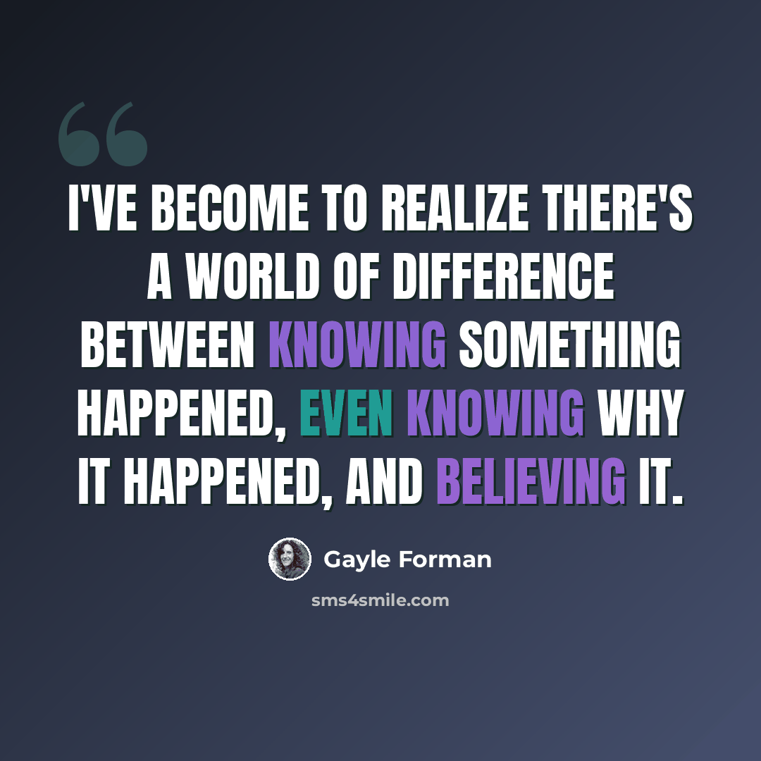 “I've become to realize there's a world of difference between knowing something happened, even knowing why it happened, and believing it.” quote by Gayle Forman