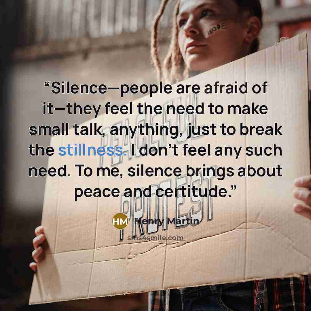 “Silence—people are afraid of it—they feel the need to make small talk, anything, just to break the stillness. I don’t feel any such need. To me, silence brings about peace and certitude.” quote by Henry Martin