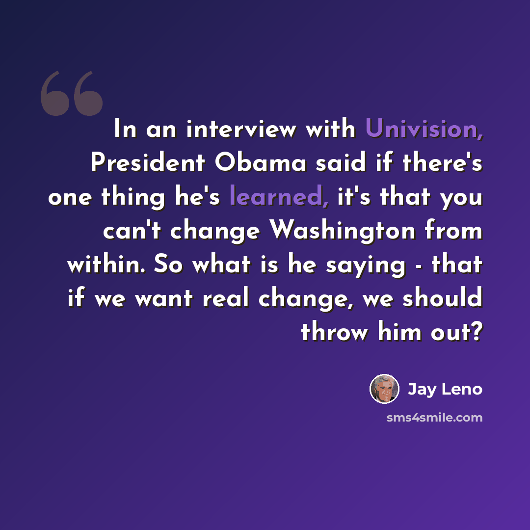 “In an interview with Univision, President Obama said if there's one thing he's learned, it's that you can't change Washington from within. So what is he saying - that if we want real change, we should throw him out?” quote by Jay Leno