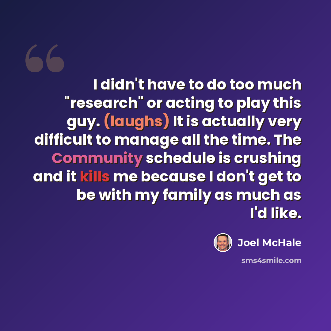 “I didn't have to do too much "research" or acting to play this guy. (laughs) It is actually very difficult to manage all the time. The Community schedule is crushing and it kills me because I don't get to be with my family as much as I'd like.” quote by Joel McHale