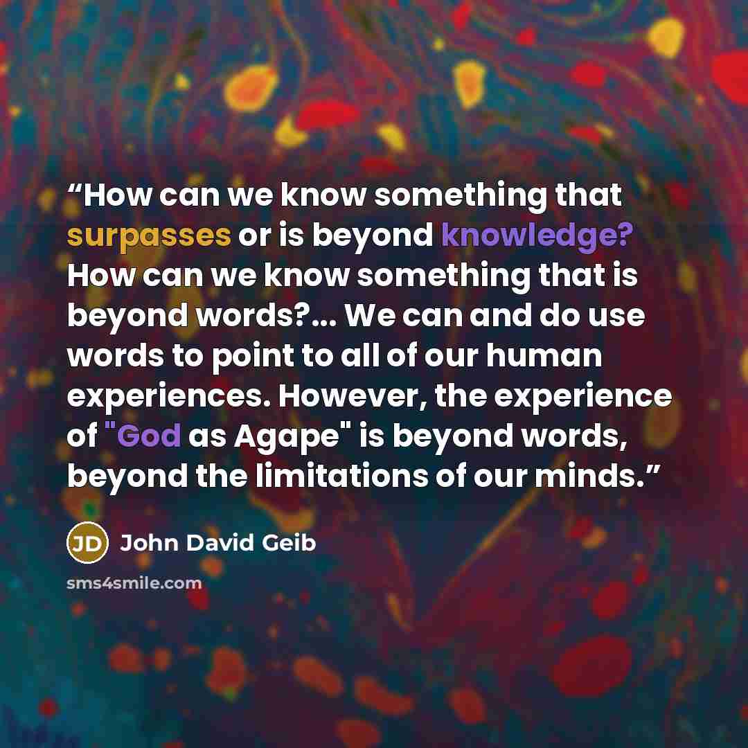 “How can we know something that surpasses or is beyond knowledge? How can we know something that is beyond words?... We can and do use words to point to all of our human experiences. However, the experience of "God as Agape" is beyond words, beyond the limitations of our minds.” quote by John David Geib