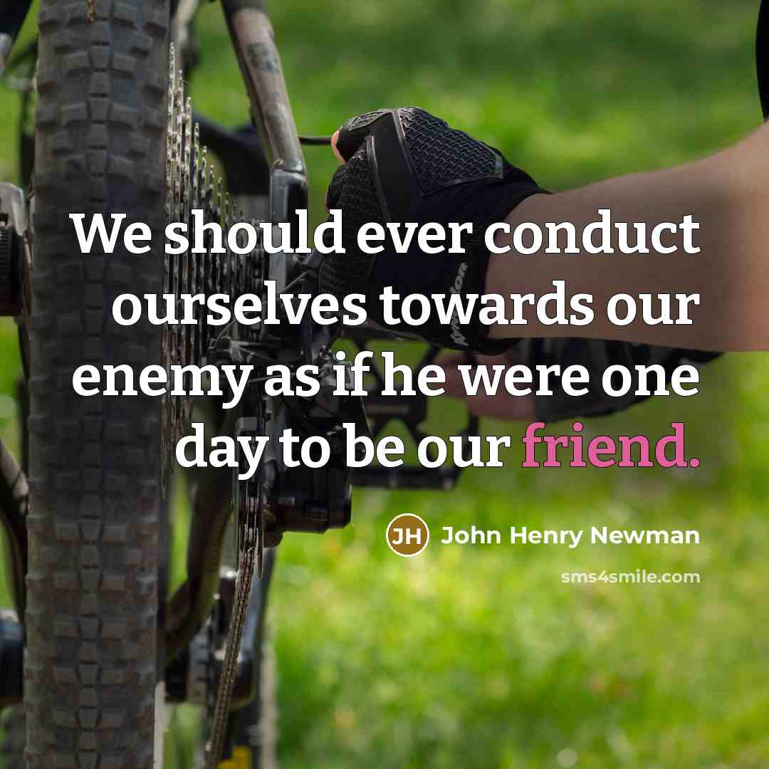 “We should ever conduct ourselves towards our enemy as if he were one day to be our friend.” quote by John Henry Newman