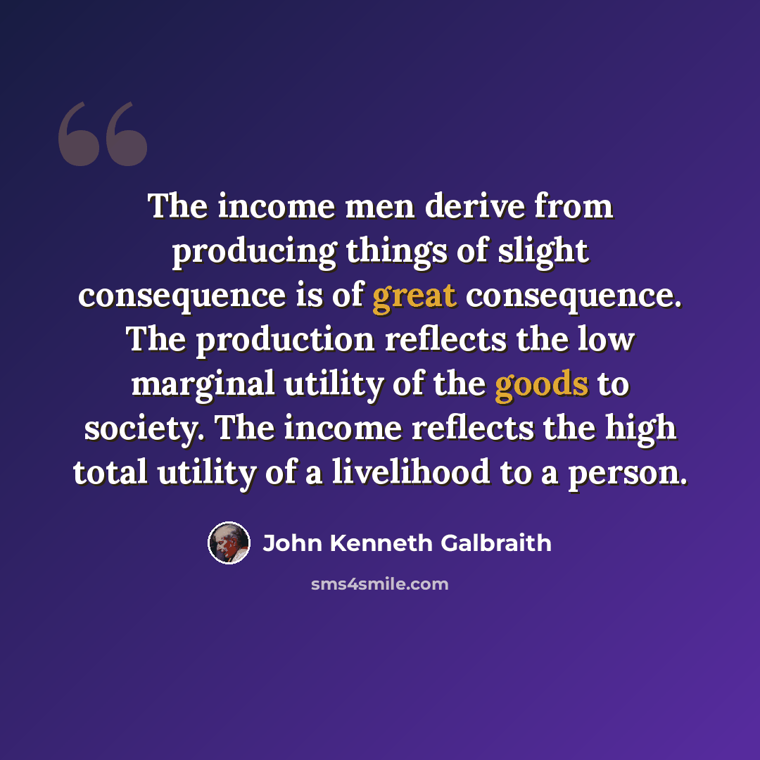 “The income men derive from producing things of slight consequence is of great consequence. The production reflects the low marginal utility of the goods to society. The income reflects the high total utility of a livelihood to a person.” quote by John Kenneth Galbraith