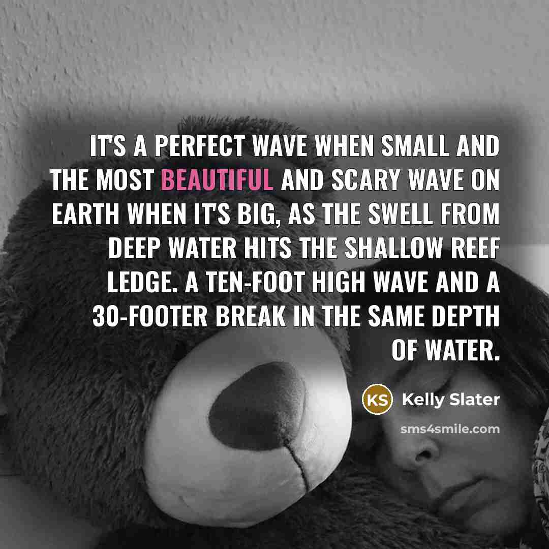 “It's a perfect wave when small and the most beautiful and scary wave on Earth when it's big, as the swell from deep water hits the shallow reef ledge. A ten-foot high wave and a 30-footer break in the same depth of water.” quote by Kelly Slater
