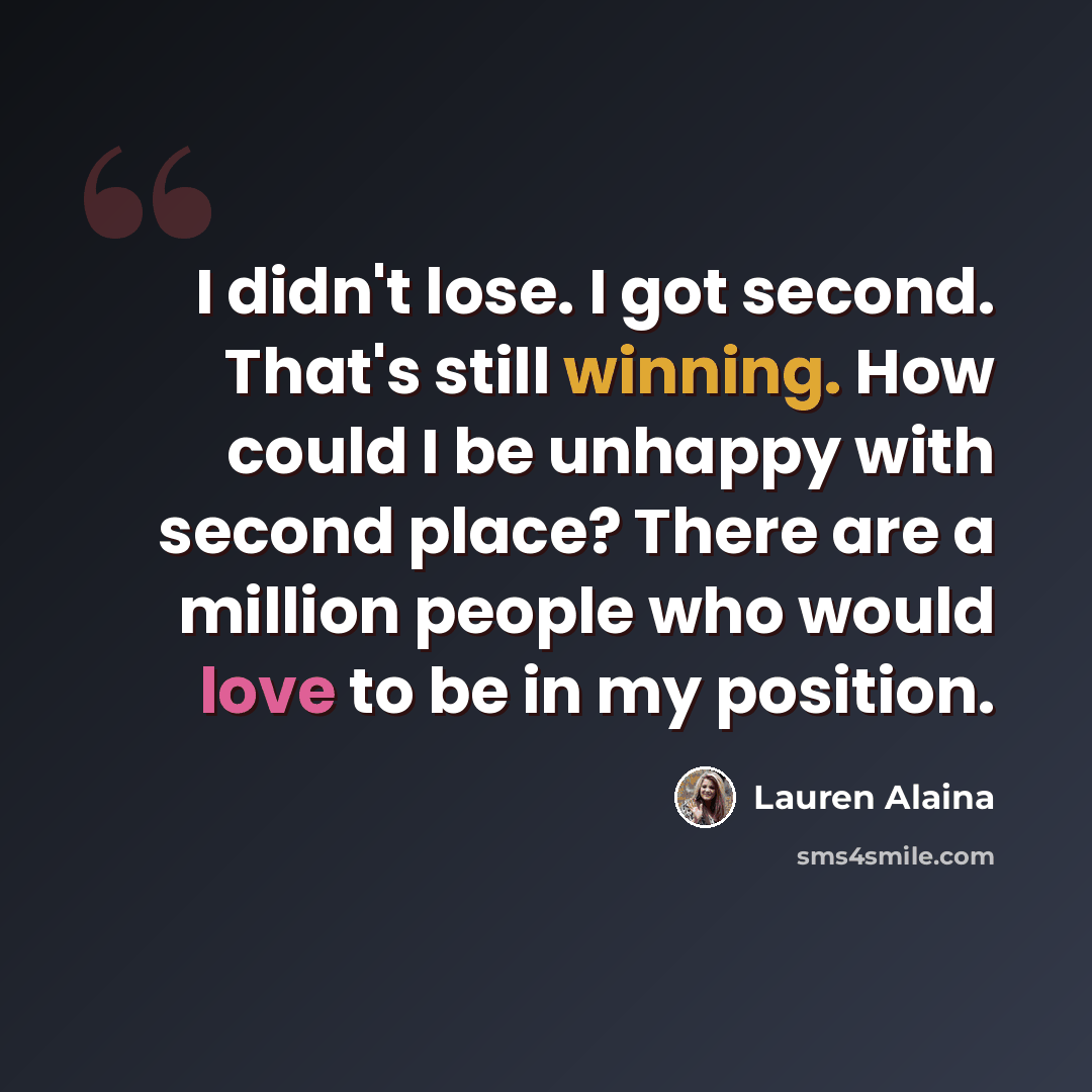 “I didn't lose. I got second. That's still winning. How could I be unhappy with second place? There are a million people who would love to be in my position.” quote by Lauren Alaina
