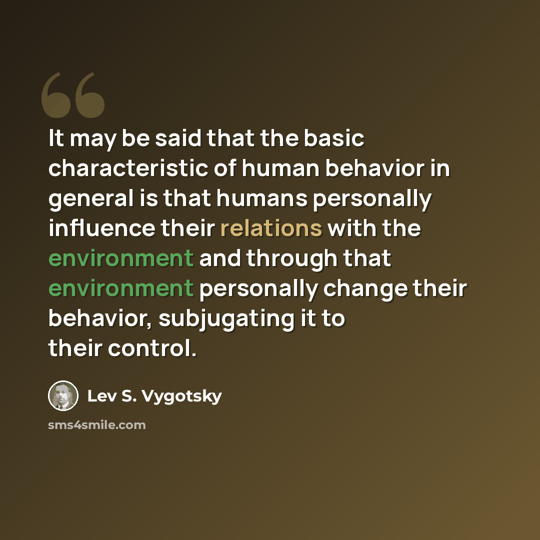 “It may be said that the basic characteristic of human behavior in general is that humans personally influence their relations with the environment and through that environment personally change their behavior, subjugating it to their control.” quote by Lev S. Vygotsky