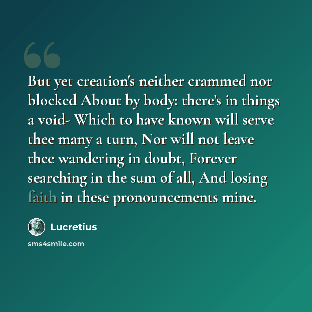 “But yet creation's neither crammed nor blocked About by body: there's in things a void- Which to have known will serve thee many a turn, Nor will not leave thee wandering in doubt, Forever searching in the sum of all, And losing faith in these pronouncements mine.” quote by Lucretius