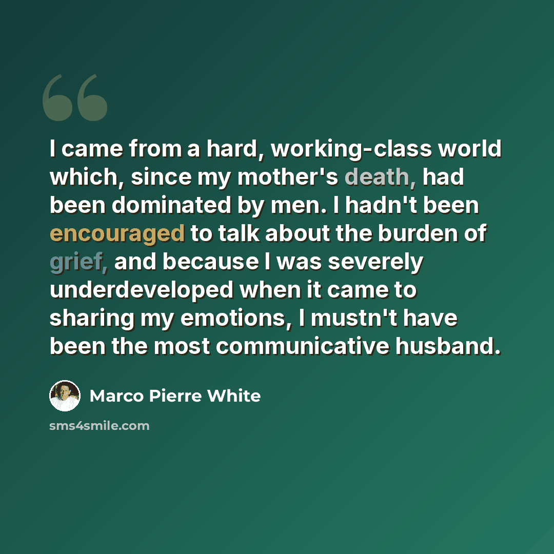 “I came from a hard, working-class world which, since my mother's death, had been dominated by men. I hadn't been encouraged to talk about the burden of grief, and because I was severely underdeveloped when it came to sharing my emotions, I mustn't have been the most communicative husband.” quote by Marco Pierre White