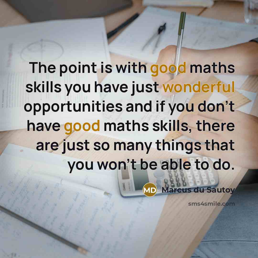 “The point is with good maths skills you have just wonderful opportunities and if you don't have good maths skills, there are just so many things that you won't be able to do.” quote by Marcus du Sautoy
