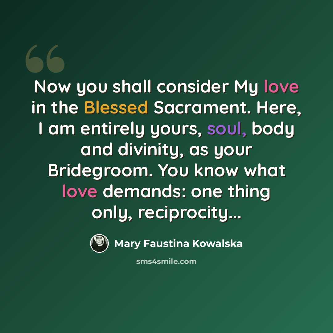 “Now you shall consider My love in the Blessed Sacrament. Here, I am entirely yours, soul, body and divinity, as your Bridegroom. You know what love demands: one thing only, reciprocity...” quote by Mary Faustina Kowalska