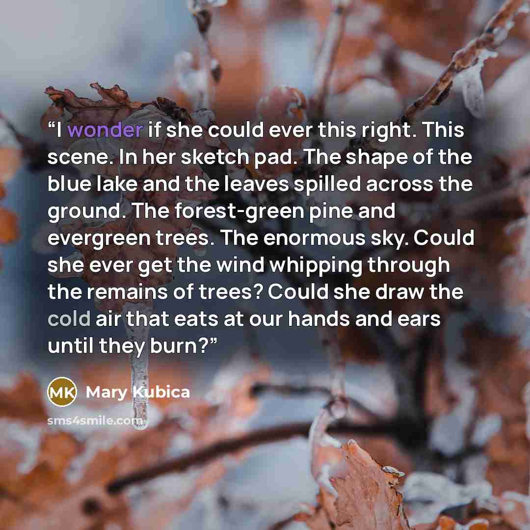 “I wonder if she could ever this right. This scene. In her sketch pad. The shape of the blue lake and the leaves spilled across the ground. The forest-green pine and evergreen trees. The enormous sky. Could she ever get the wind whipping through the remains of trees? Could she draw the cold air…” quote by Mary Kubica
