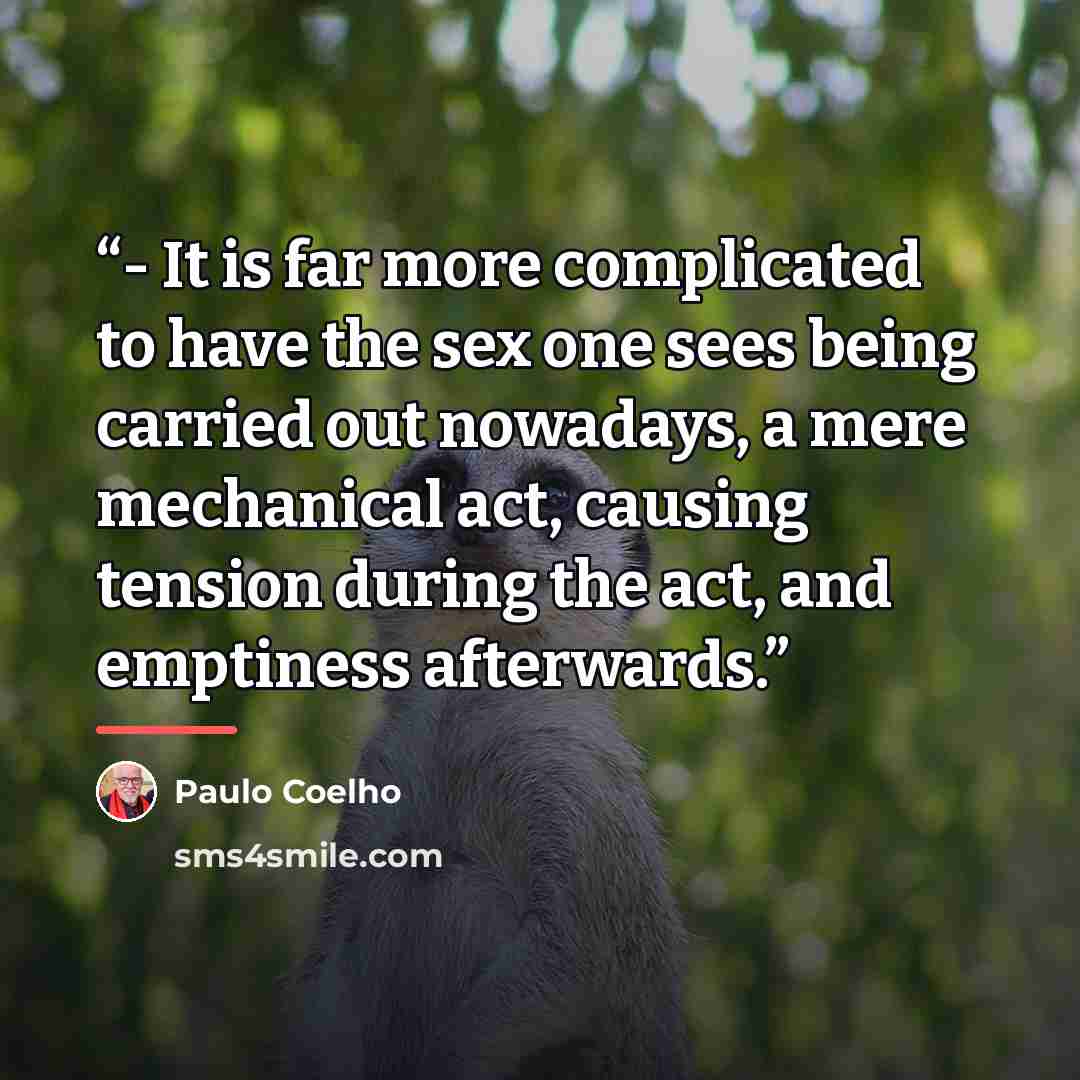 “- It is far more complicated to have the sex one sees being carried out nowadays, a mere mechanical act, causing tension during the act, and emptiness afterwards.” quote by Paulo Coelho