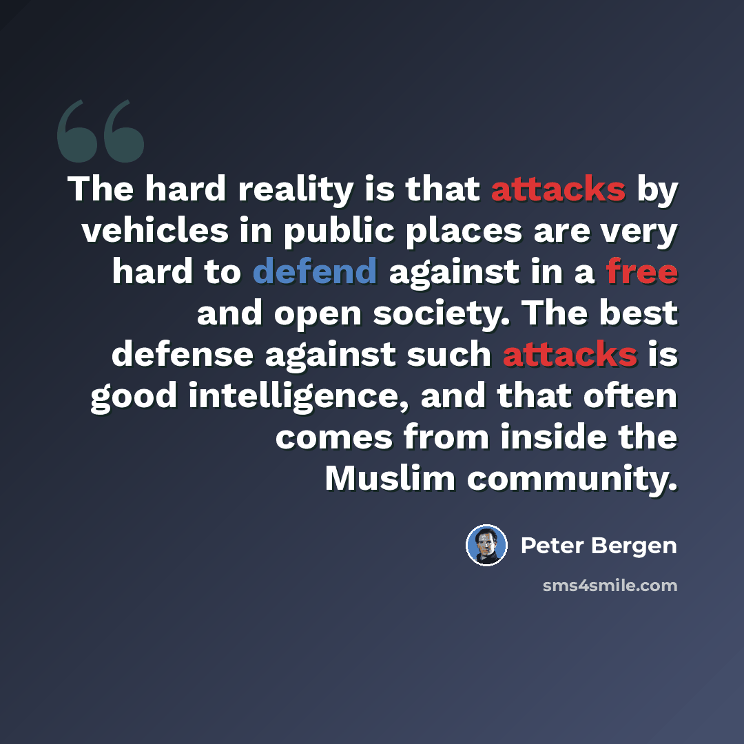 “The hard reality is that attacks by vehicles in public places are very hard to defend against in a free and open society. The best defense against such attacks is good intelligence, and that often comes from inside the Muslim community.” quote by Peter Bergen