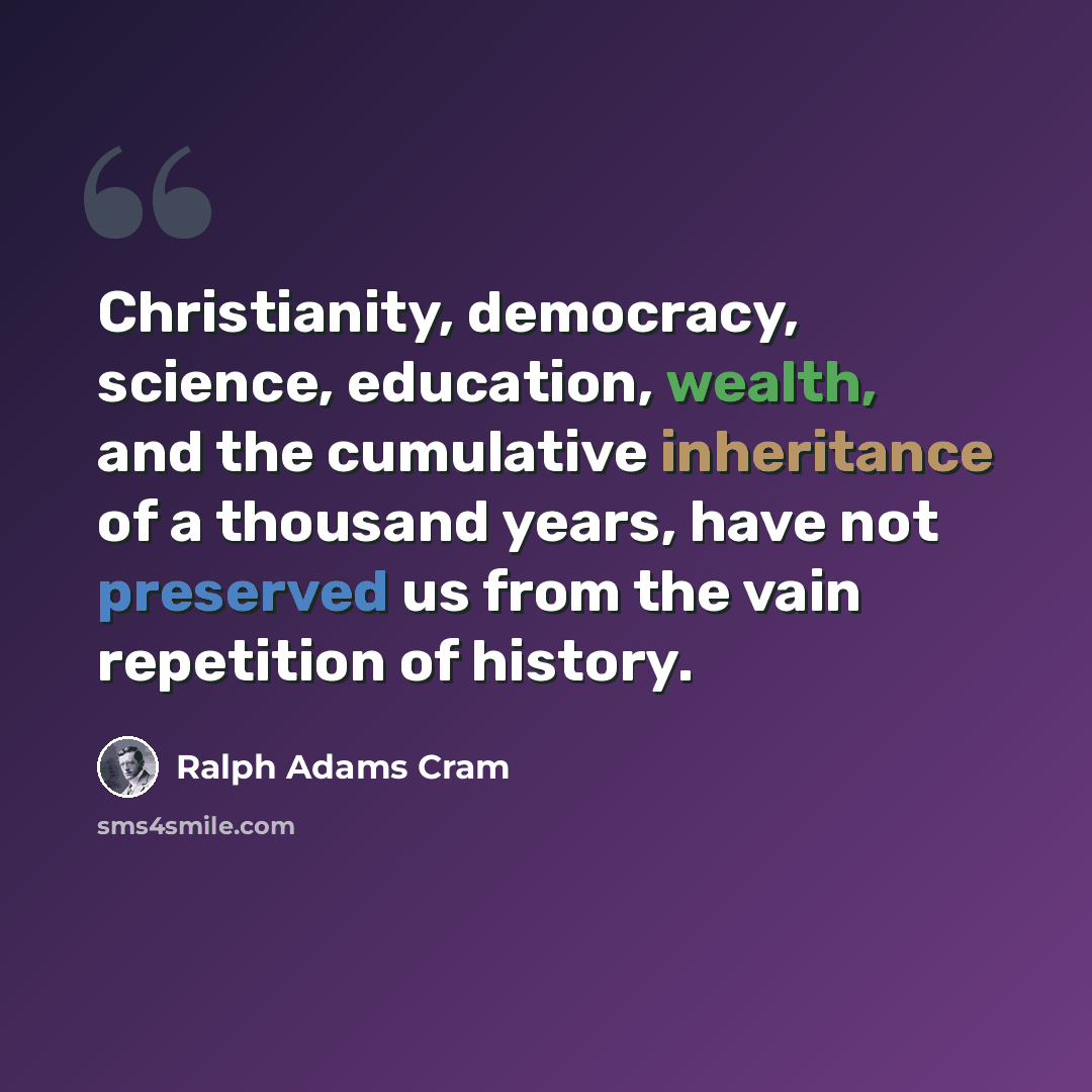 “Christianity, democracy, science, education, wealth, and the cumulative inheritance of a thousand years, have not preserved us from the vain repetition of history.” quote by Ralph Adams Cram