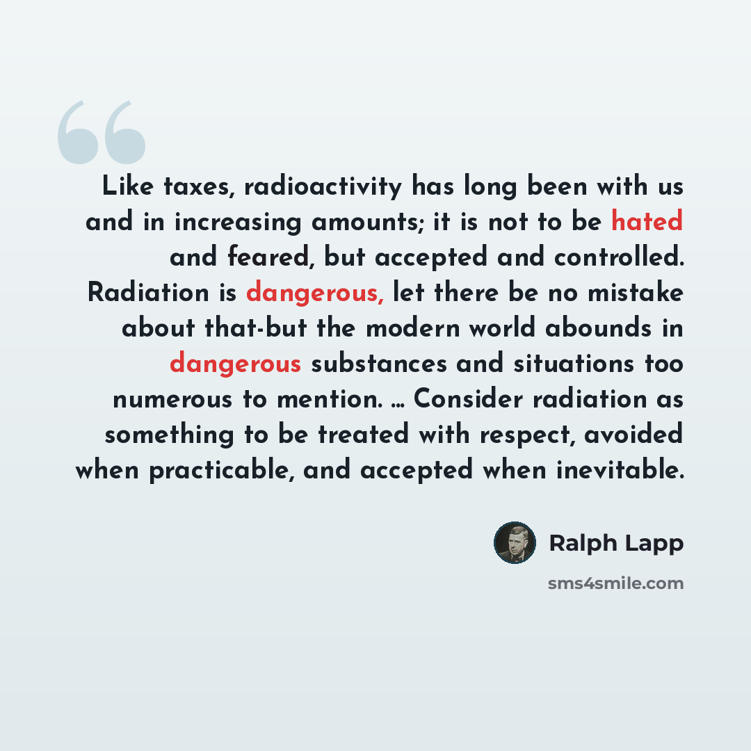 “Like taxes, radioactivity has long been with us and in increasing amounts; it is not to be hated and feared, but accepted and controlled. Radiation is dangerous, let there be no mistake about that-but the modern world abounds in dangerous substances and situations too numerous to mention…” quote by Ralph Lapp