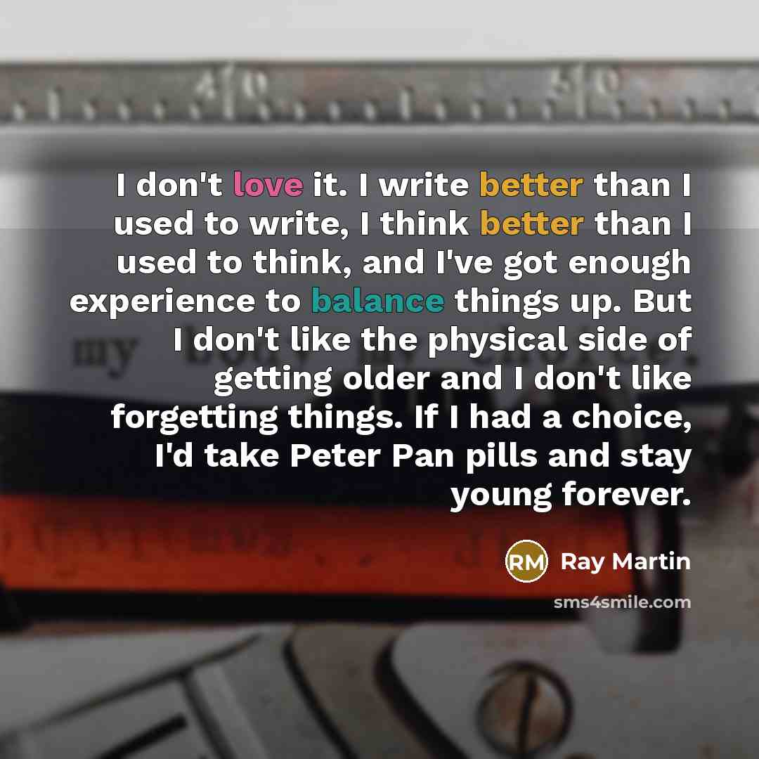 “I don't love it. I write better than I used to write, I think better than I used to think, and I've got enough experience to balance things up. But I don't like the physical side of getting older and I don't like forgetting things. If I had a choice, I'd take Peter Pan pills and stay young forever.” quote by Ray Martin