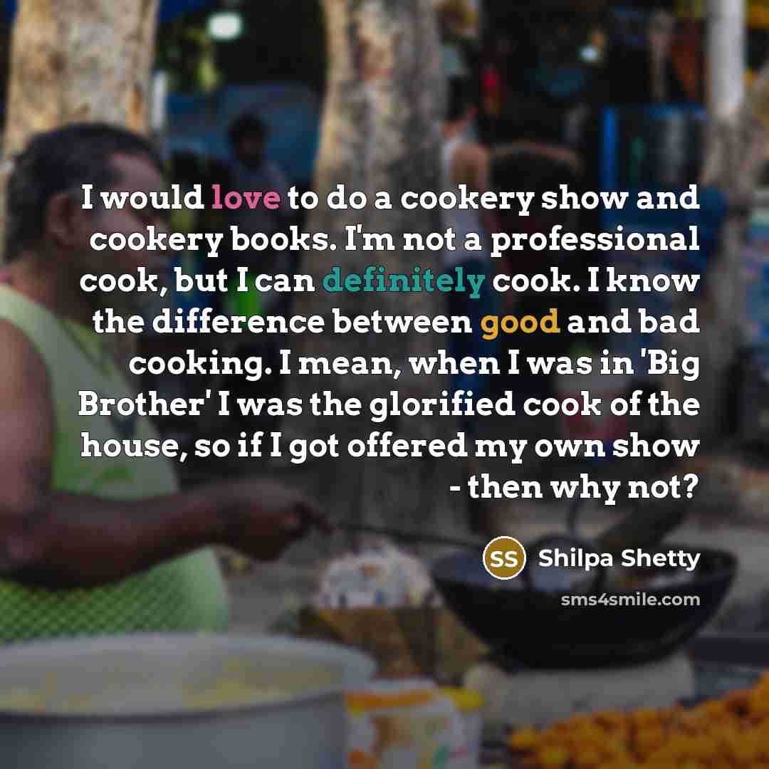 “I would love to do a cookery show and cookery books. I'm not a professional cook, but I can definitely cook. I know the difference between good and bad cooking. I mean, when I was in 'Big Brother' I was the glorified cook of the house, so if I got offered my own show - then why not?” quote by Shilpa Shetty