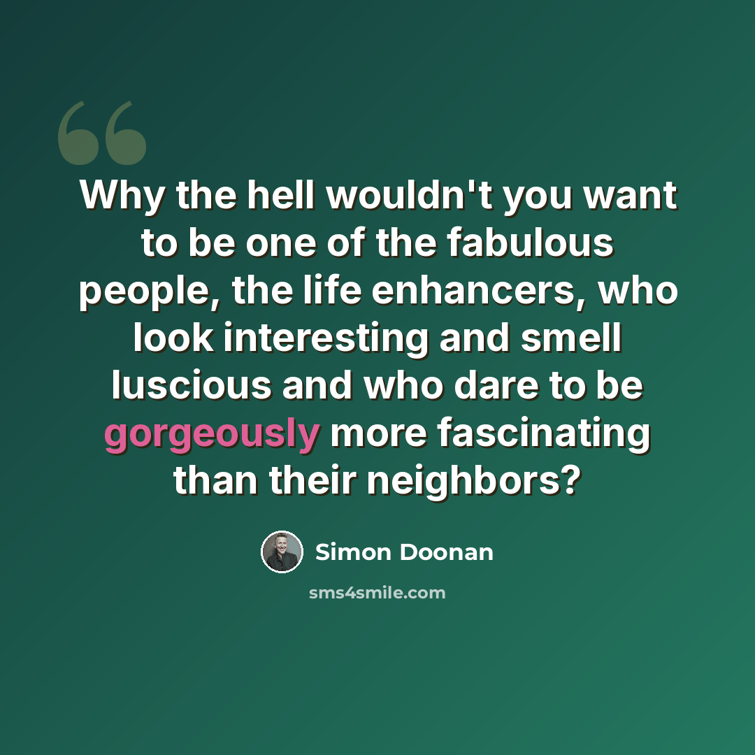 “Why the hell wouldn't you want to be one of the fabulous people, the life enhancers, who look interesting and smell luscious and who dare to be gorgeously more fascinating than their neighbors?” quote by Simon Doonan