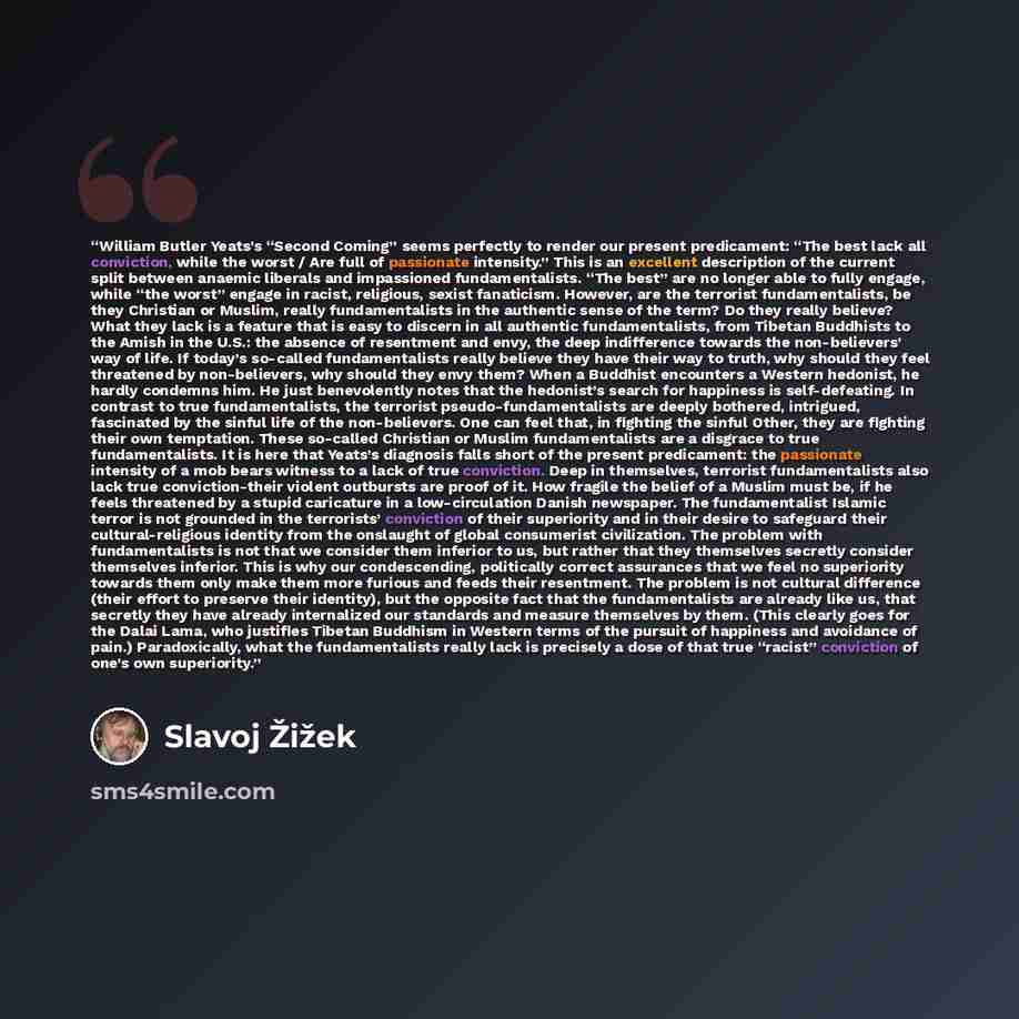 “William Butler Yeats’s “Second Coming” seems perfectly to render our present predicament: “The best lack all conviction, while the worst / Are full of passionate intensity.” This is an excellent description of the current split between anaemic liberals and impassioned fundamentalists. “The best”…” quote by Slavoj Žižek