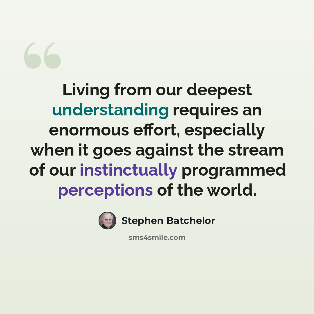 “Living from our deepest understanding requires an enormous effort, especially when it goes against the stream of our instinctually programmed perceptions of the world.” quote by Stephen Batchelor