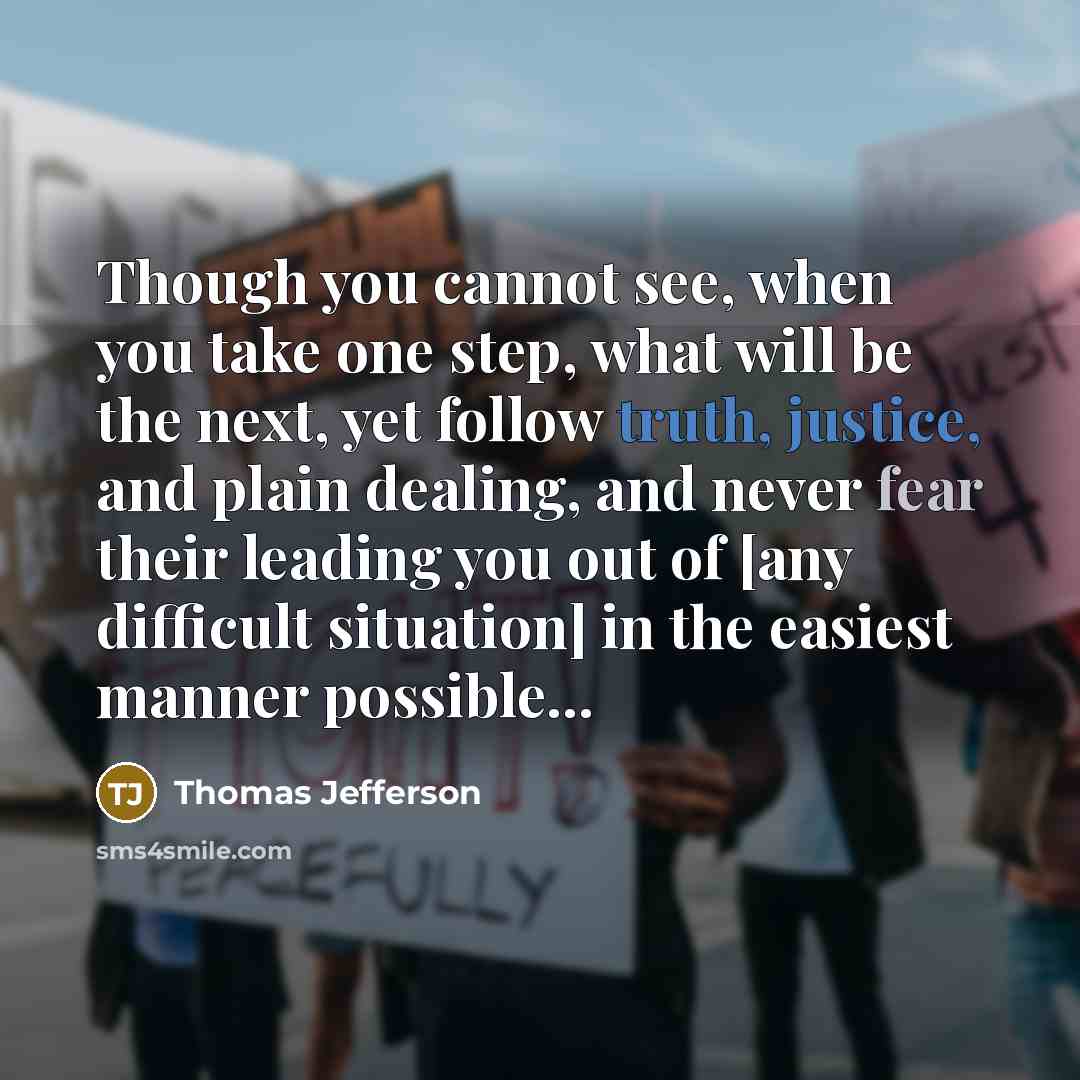 “Though you cannot see, when you take one step, what will be the next, yet follow truth, justice, and plain dealing, and never fear their leading you out of [any difficult situation] in the easiest manner possible...” quote by Thomas Jefferson