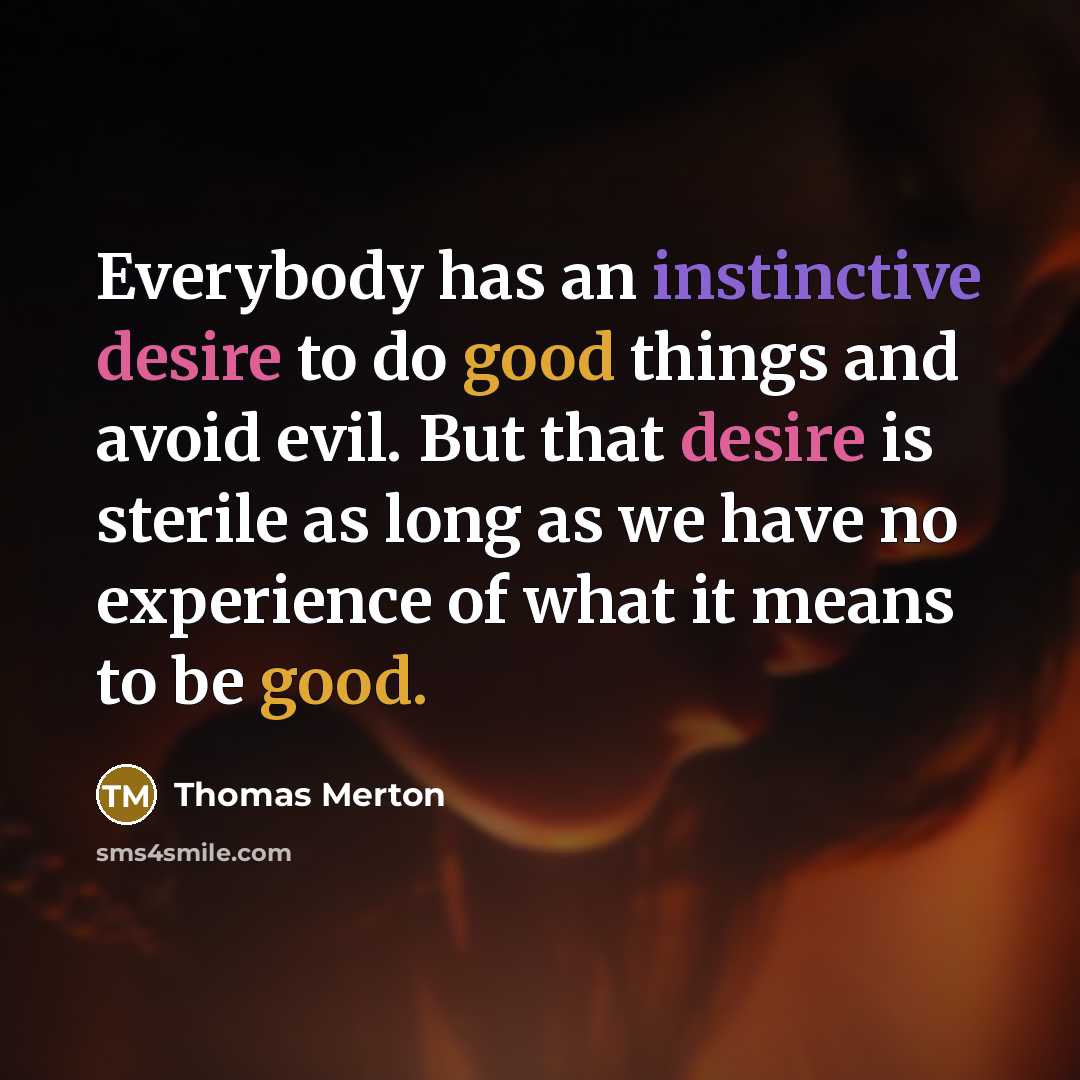 “Everybody has an instinctive desire to do good things and avoid evil. But that desire is sterile as long as we have no experience of what it means to be good.” quote by Thomas Merton