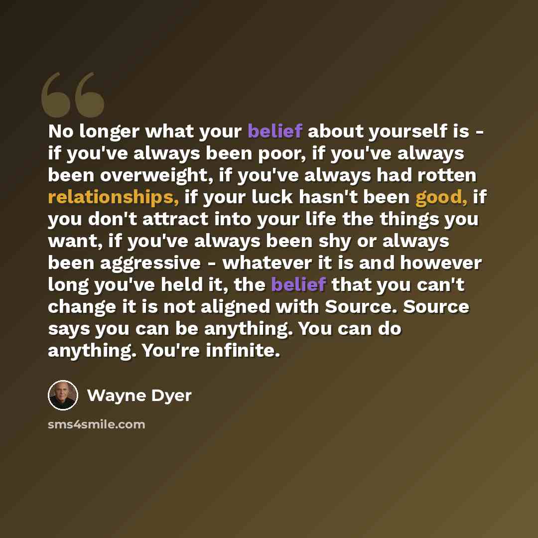 “No longer what your belief about yourself is - if you've always been poor, if you've always been overweight, if you've always had rotten relationships, if your luck hasn't been good, if you don't attract into your life the things you want, if you've always been shy or always been aggressive…” quote by Wayne Dyer
