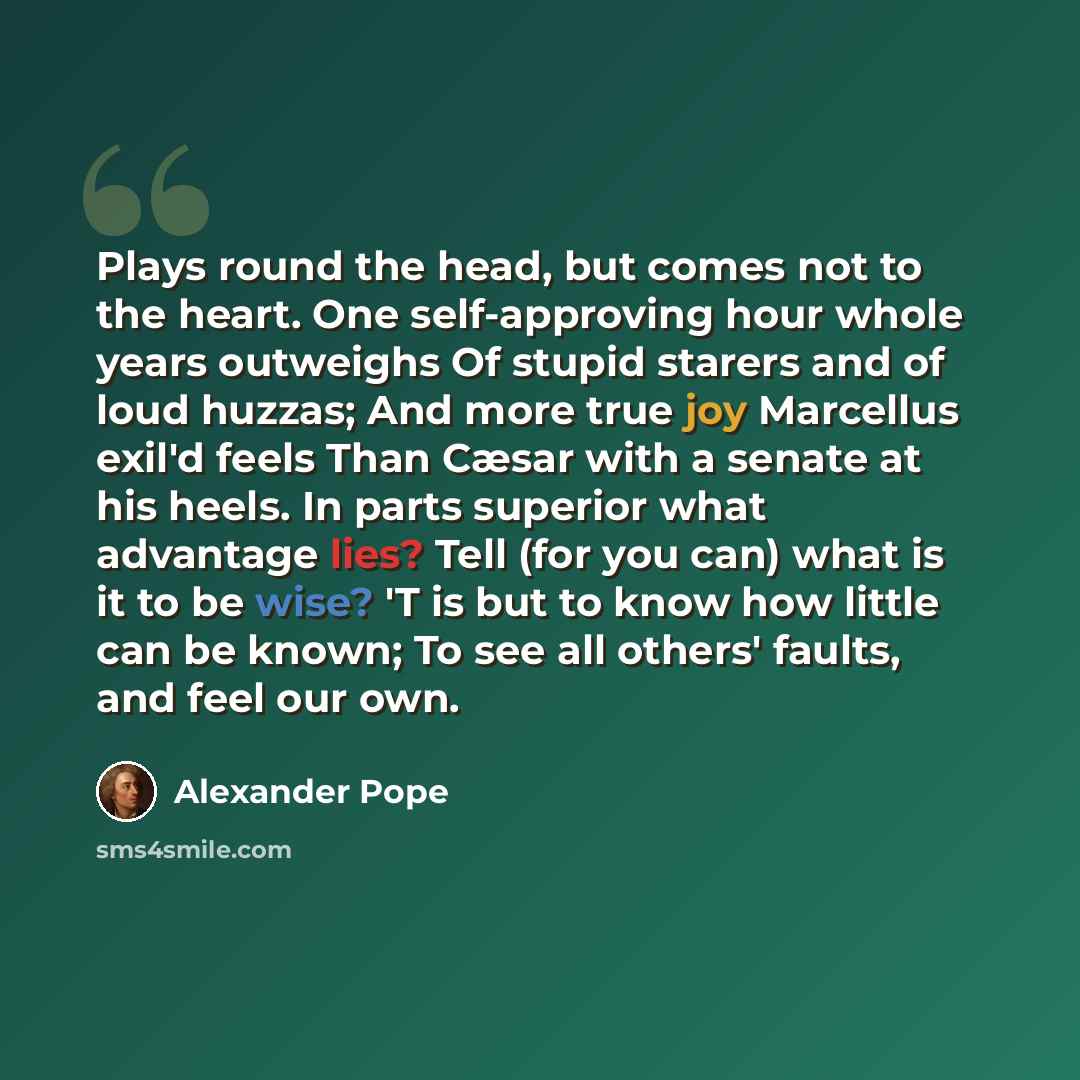 “Plays round the head, but comes not to the heart. One self-approving hour whole years outweighs Of stupid starers and of loud huzzas; And more true joy Marcellus exil'd feels Than Cæsar with a senate at his heels. In parts superior what advantage lies? Tell (for you can) what is it to be wise? 'T…” quote by Alexander Pope