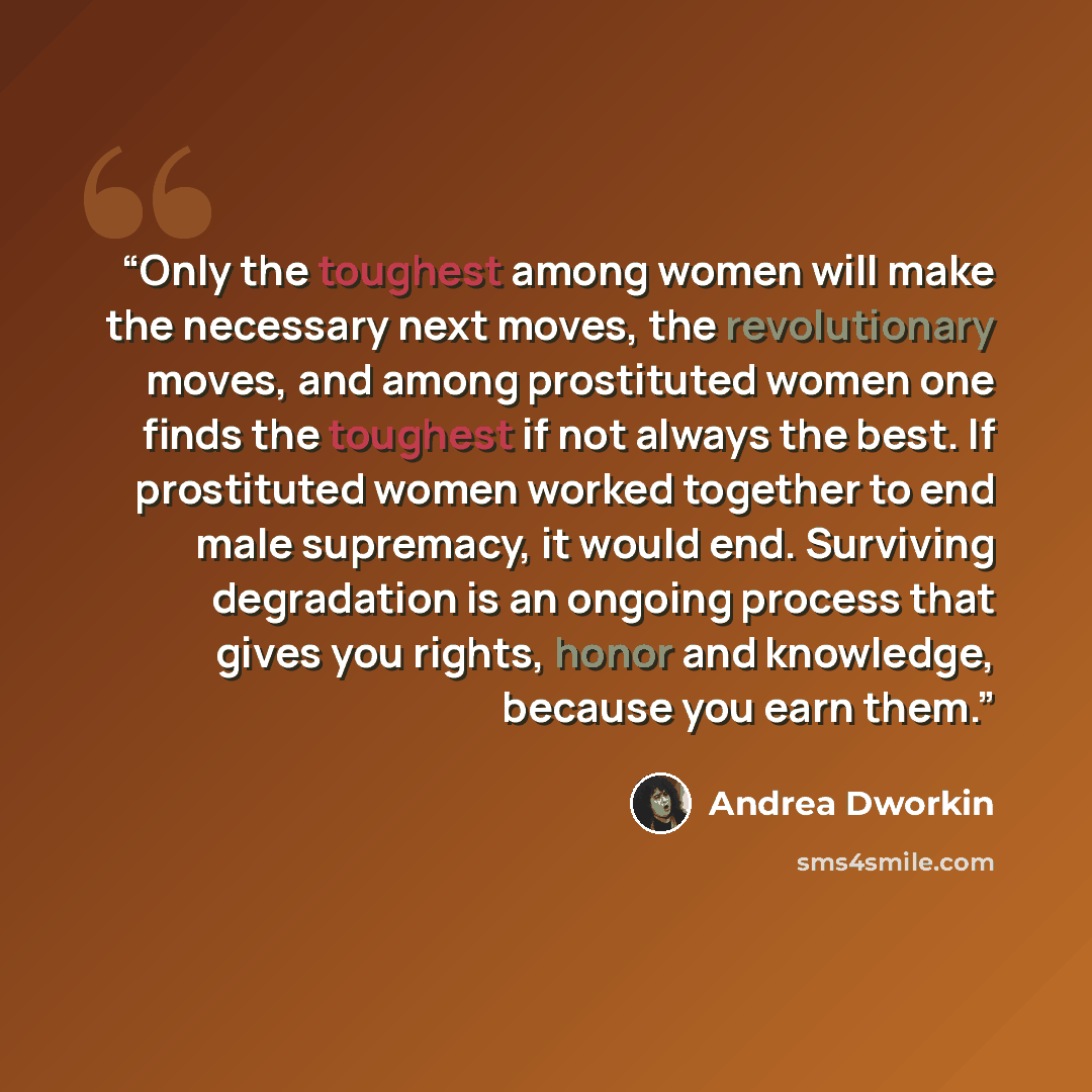 “Only the toughest among women will make the necessary next moves, the revolutionary moves, and among prostituted women one finds the toughest if not always the best. If prostituted women worked together to end male supremacy, it would end. Surviving degradation is an ongoing process that gives you…” quote by Andrea Dworkin