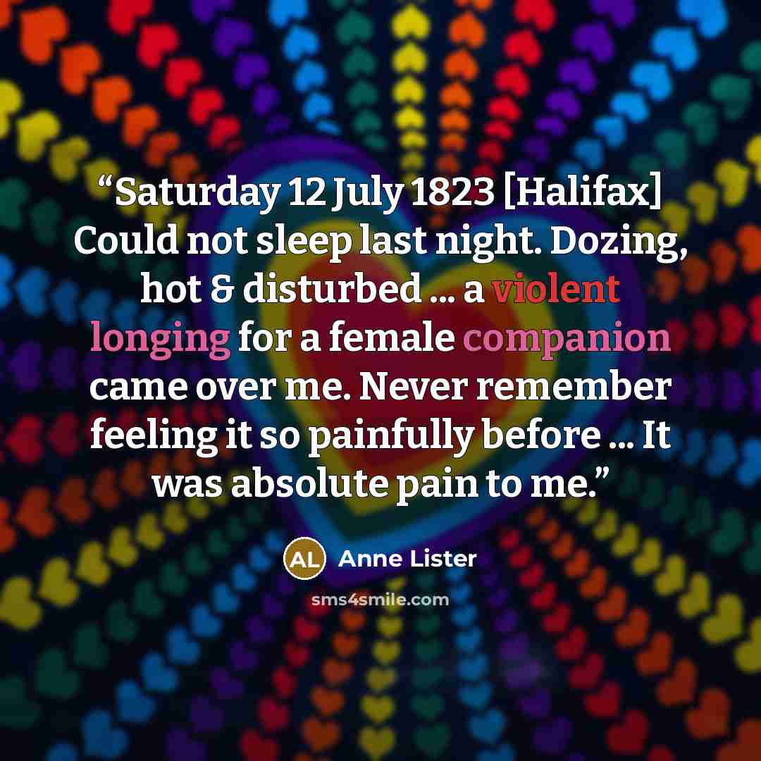 “Saturday 12 July 1823 [Halifax] Could not sleep last night. Dozing, hot & disturbed ... a violent longing for a female companion came over me. Never remember feeling it so painfully before ... It was absolute pain to me.” quote by Anne Lister