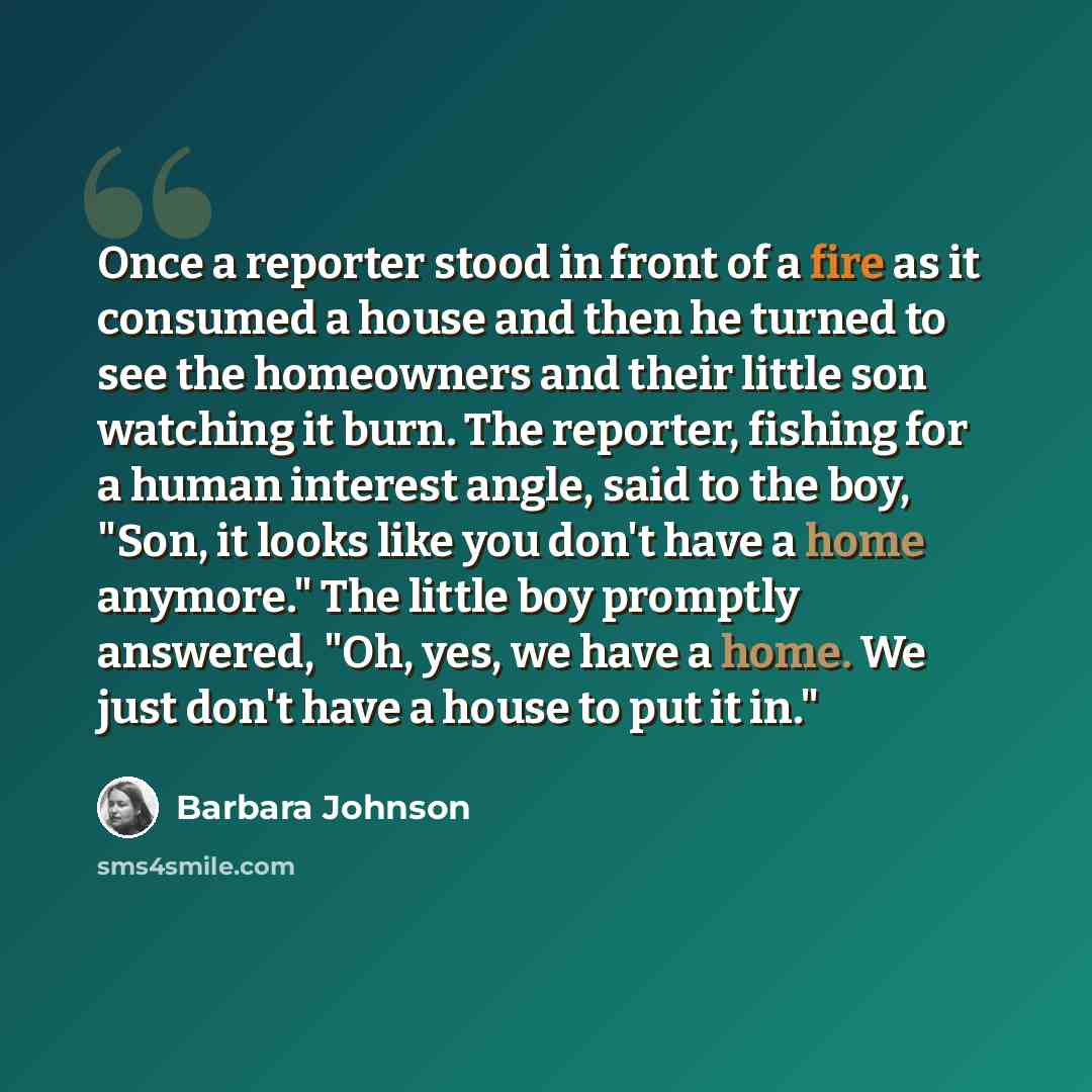 “Once a reporter stood in front of a fire as it consumed a house and then he turned to see the homeowners and their little son watching it burn. The reporter, fishing for a human interest angle, said to the boy, "Son, it looks like you don't have a home anymore." The little boy promptly answered…” quote by Barbara Johnson