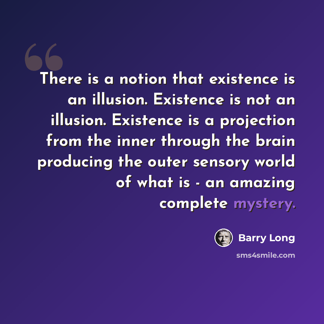 “There is a notion that existence is an illusion. Existence is not an illusion. Existence is a projection from the inner through the brain producing the outer sensory world of what is - an amazing complete mystery.” quote by Barry Long