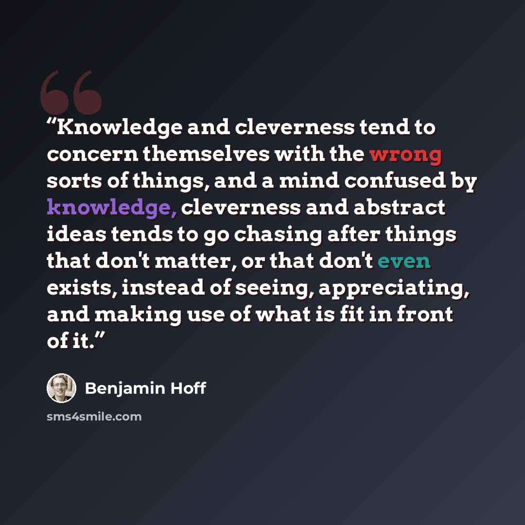 “Knowledge and cleverness tend to concern themselves with the wrong sorts of things, and a mind confused by knowledge, cleverness and abstract ideas tends to go chasing after things that don't matter, or that don't even exists, instead of seeing, appreciating, and making use of what is fit in front…” quote by Benjamin Hoff