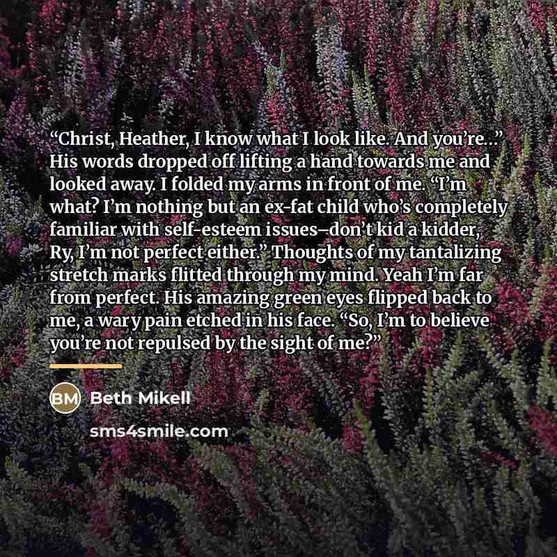 “Christ, Heather, I know what I look like. And you’re…” His words dropped off lifting a hand towards me and looked away. I folded my arms in front of me. “I’m what? I’m nothing but an ex-fat child who’s completely familiar with self-esteem issues–don’t kid a kidder, Ry, I’m not perfect either.”…” quote by Beth Mikell
