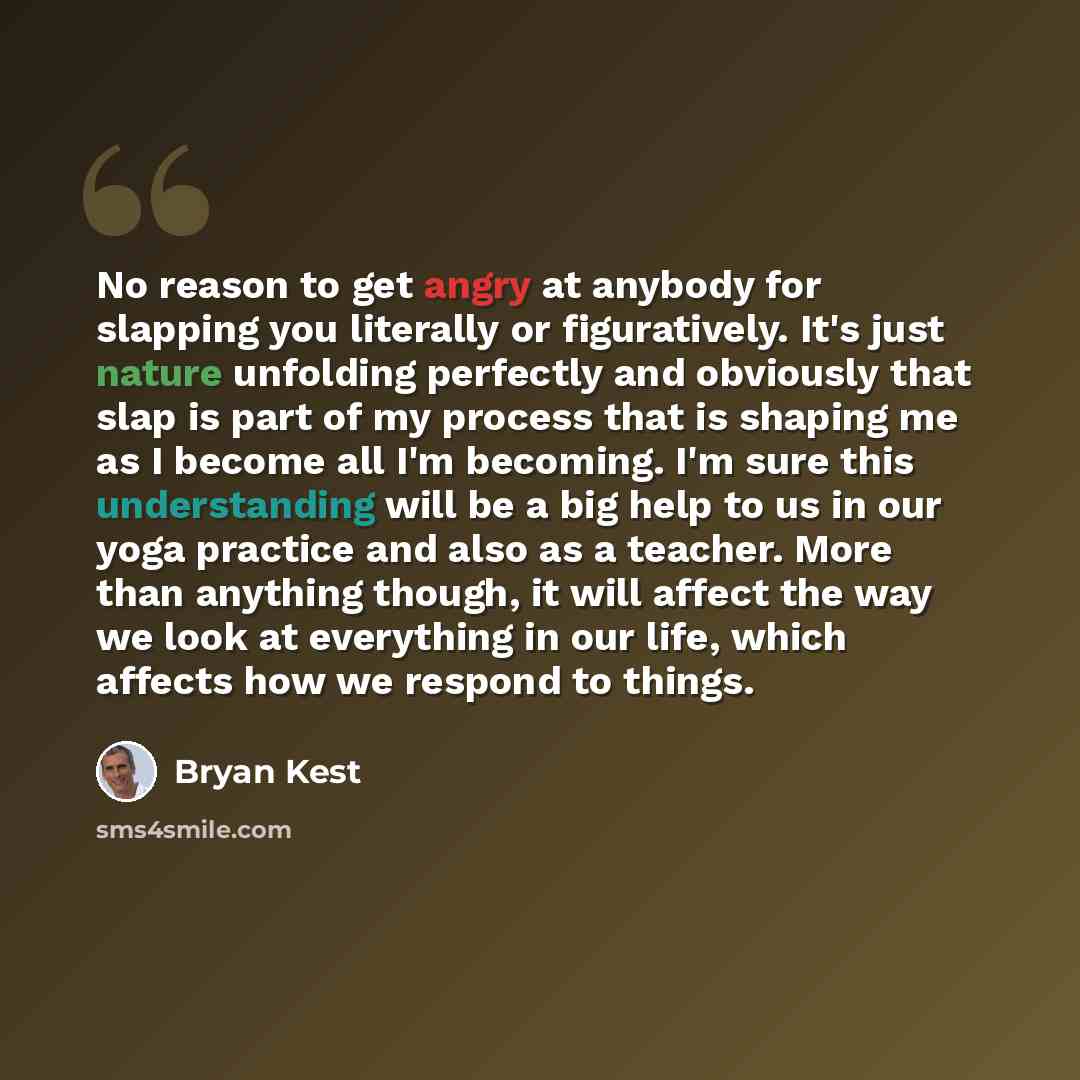 “No reason to get angry at anybody for slapping you literally or figuratively. It's just nature unfolding perfectly and obviously that slap is part of my process that is shaping me as I become all I'm becoming. I'm sure this understanding will be a big help to us in our yoga practice and also as a…” quote by Bryan Kest