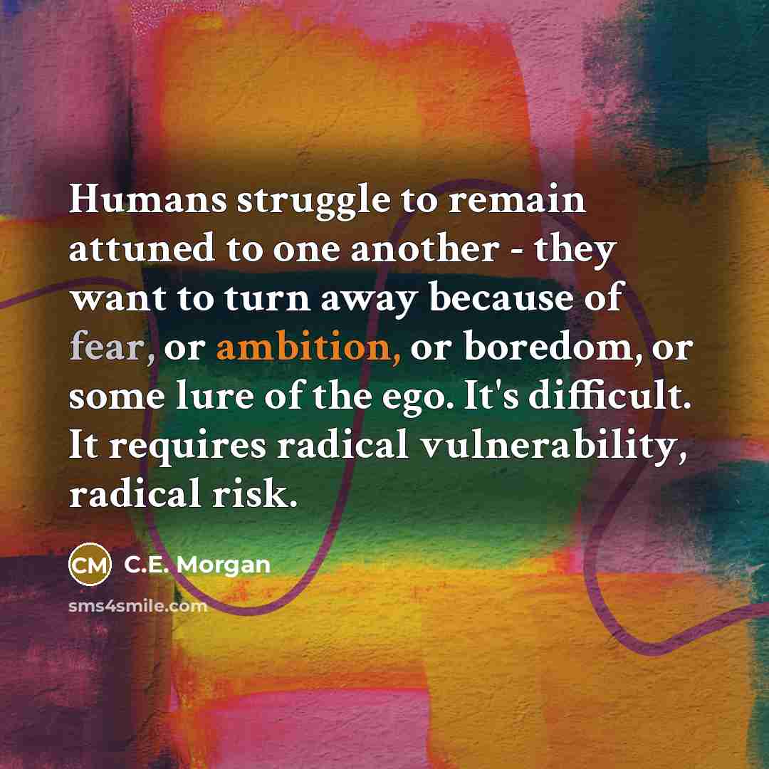 “Humans struggle to remain attuned to one another - they want to turn away because of fear, or ambition, or boredom, or some lure of the ego. It's difficult. It requires radical vulnerability, radical risk.” quote by C.E. Morgan