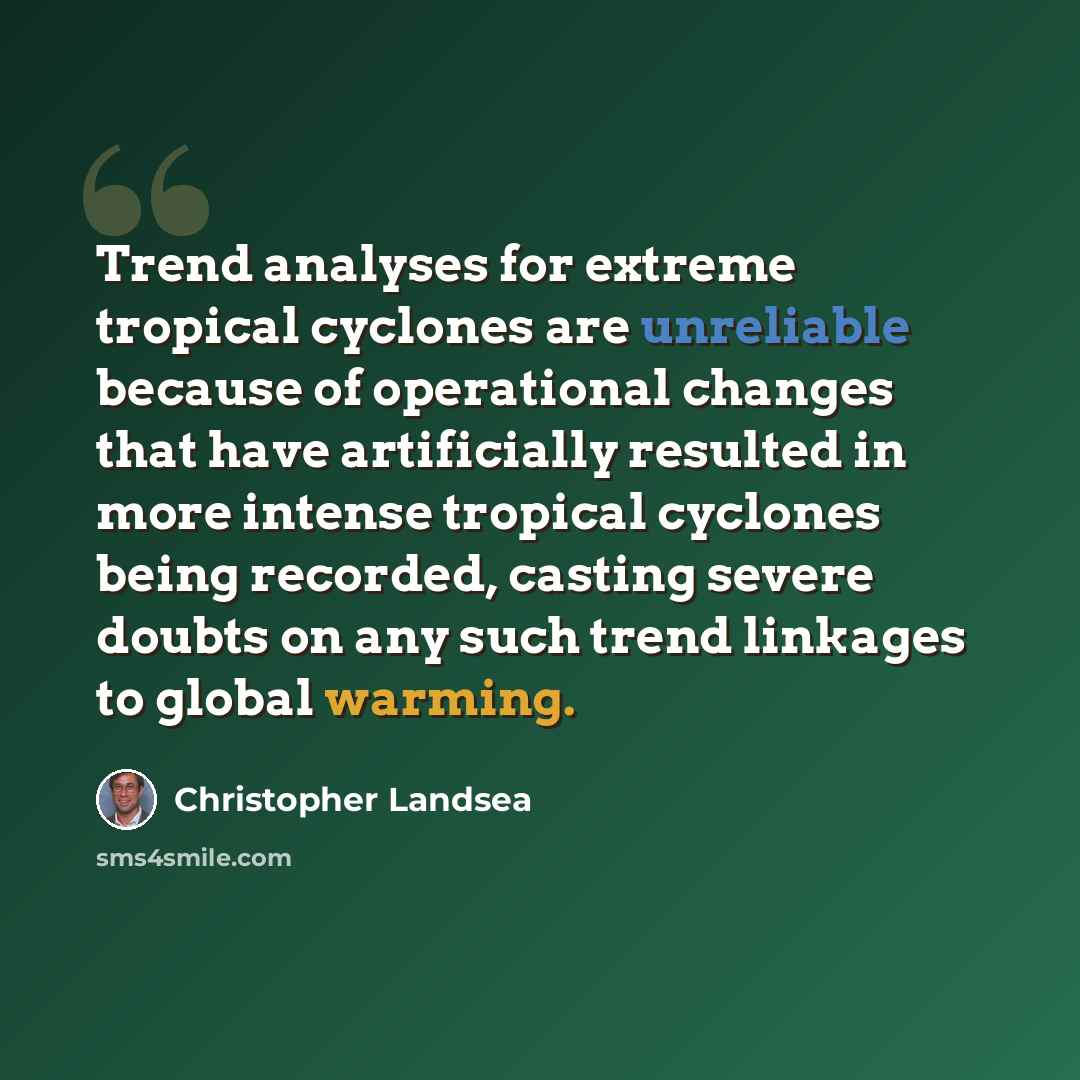 “Trend analyses for extreme tropical cyclones are unreliable because of operational changes that have artificially resulted in more intense tropical cyclones being recorded, casting severe doubts on any such trend linkages to global warming.” quote by Christopher Landsea