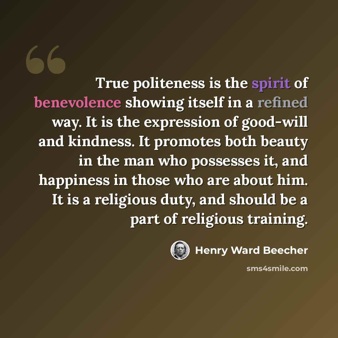 “True politeness is the spirit of benevolence showing itself in a refined way. It is the expression of good-will and kindness. It promotes both beauty in the man who possesses it, and happiness in those who are about him. It is a religious duty, and should be a part of religious training.” quote by Henry Ward Beecher