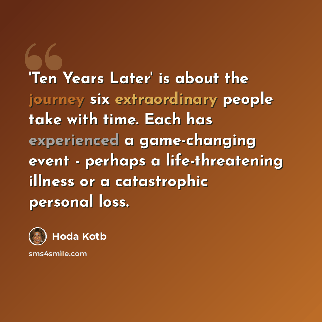 “'Ten Years Later' is about the journey six extraordinary people take with time. Each has experienced a game-changing event - perhaps a life-threatening illness or a catastrophic personal loss.” quote by Hoda Kotb