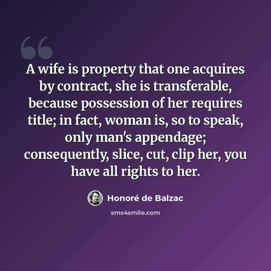 “A wife is property that one acquires by contract, she is transferable, because possession of her requires title; in fact, woman is, so to speak, only man's appendage; consequently, slice, cut, clip her, you have all rights to her.” quote by Honore de Balzac