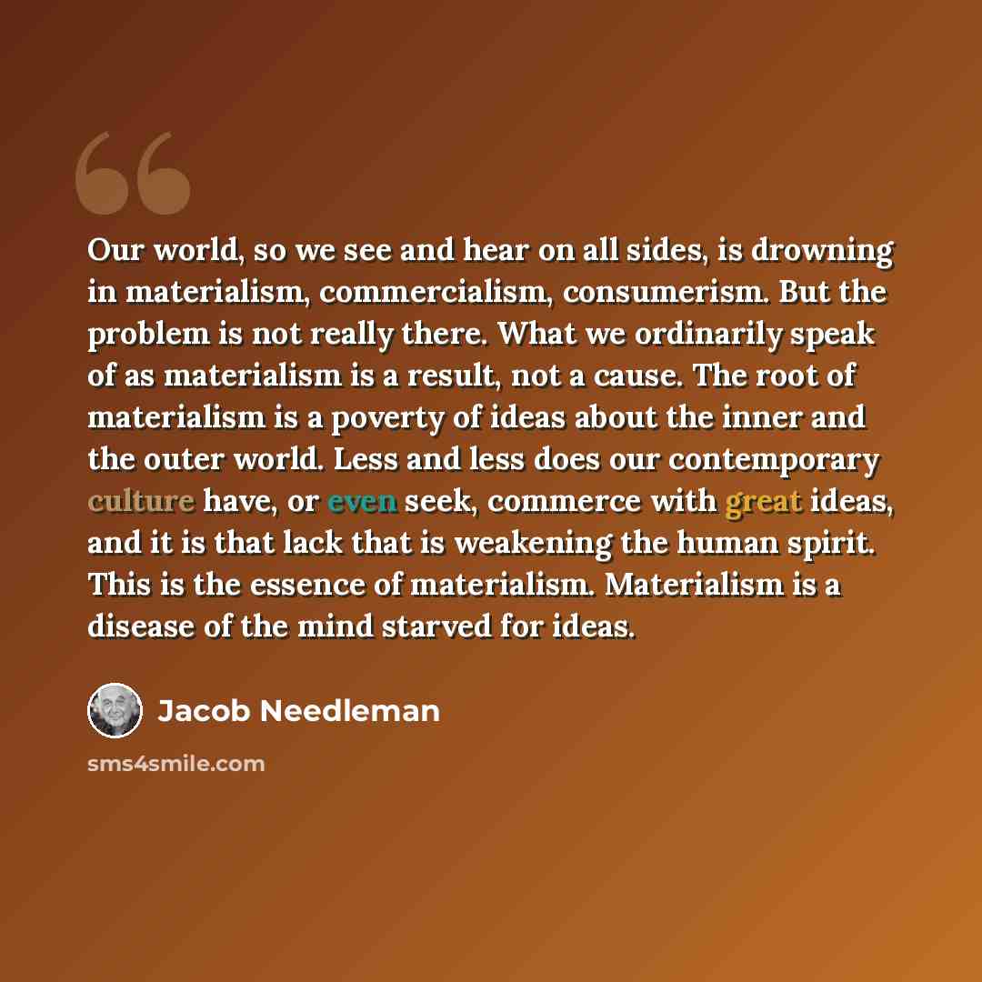 “Our world, so we see and hear on all sides, is drowning in materialism, commercialism, consumerism. But the problem is not really there. What we ordinarily speak of as materialism is a result, not a cause. The root of materialism is a poverty of ideas about the inner and the outer world. Less and…” quote by Jacob Needleman