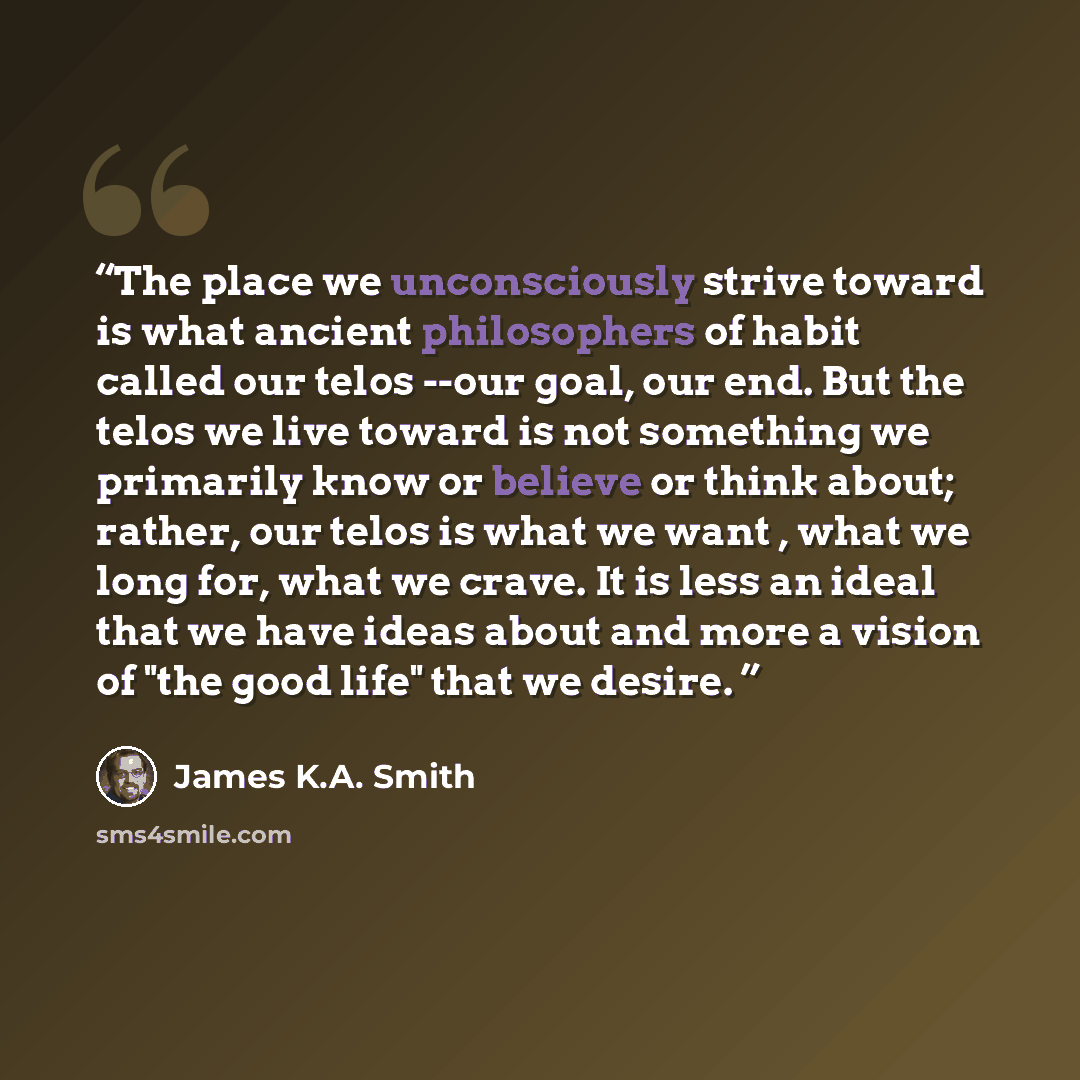 “The place we unconsciously strive toward is what ancient philosophers of habit called our telos --our goal, our end. But the telos we live toward is not something we primarily know or believe or think about; rather, our telos is what we want , what we long for, what we crave. It is less an ideal…” quote by James K.A. Smith