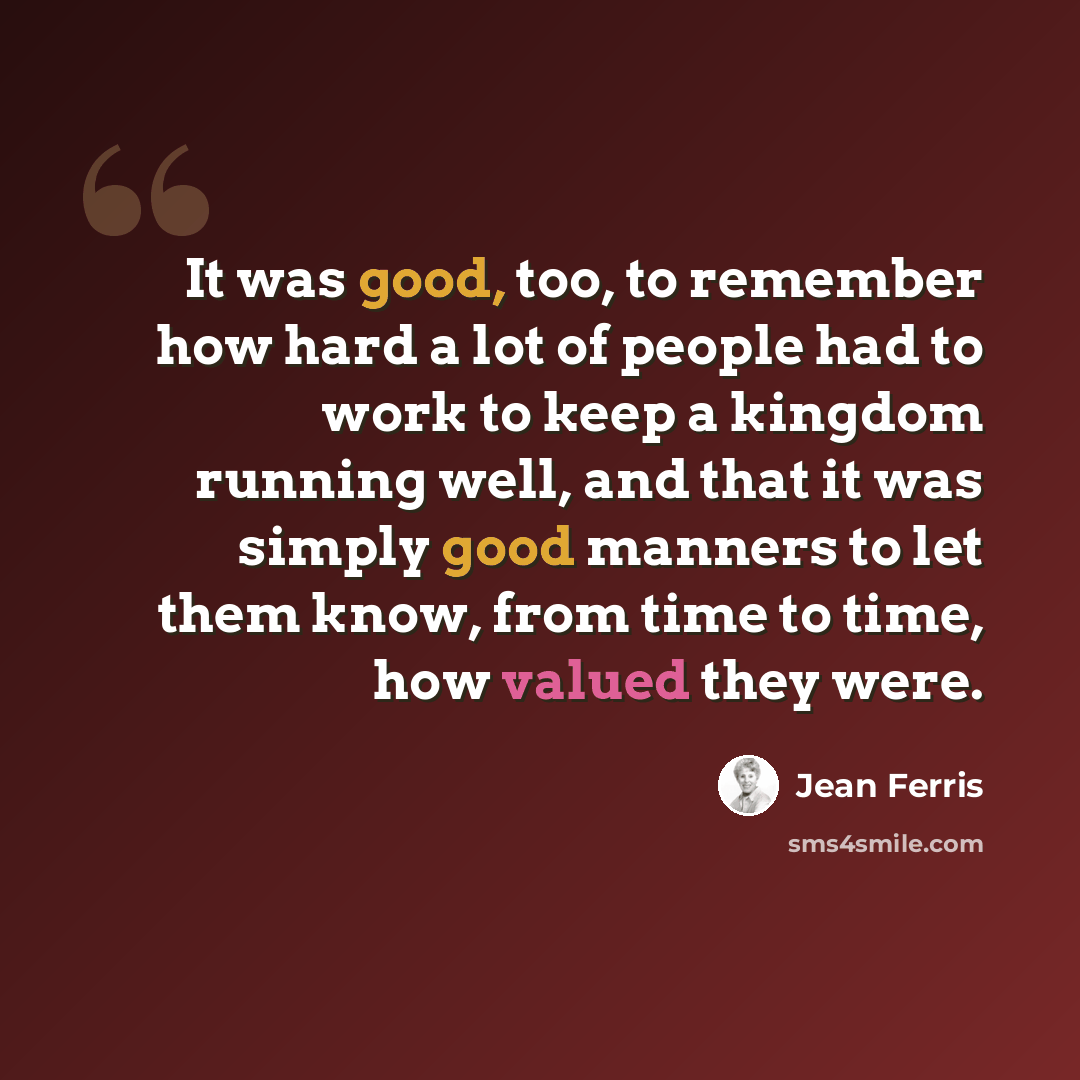 “It was good, too, to remember how hard a lot of people had to work to keep a kingdom running well, and that it was simply good manners to let them know, from time to time, how valued they were.” quote by Jean Ferris