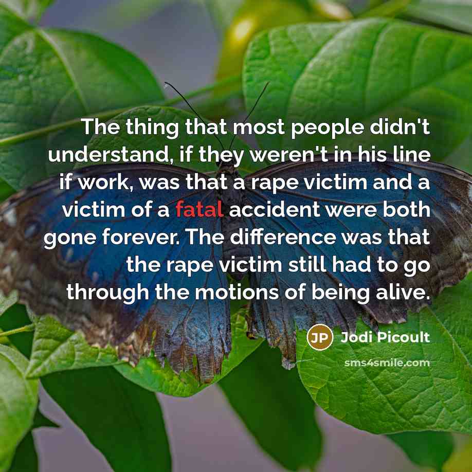 “The thing that most people didn't understand, if they weren't in his line if work, was that a rape victim and a victim of a fatal accident were both gone forever. The difference was that the rape victim still had to go through the motions of being alive.” quote by Jodi Picoult
