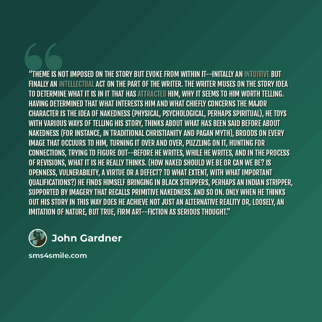 “Theme is not imposed on the story but evoke from within it--initally an intuitive but finally an intellectual act on the part of the writer. The writer muses on the story idea to determine what it is in it that has attracted him, why it seems to him worth telling. Having determined that what…” quote by John Gardner