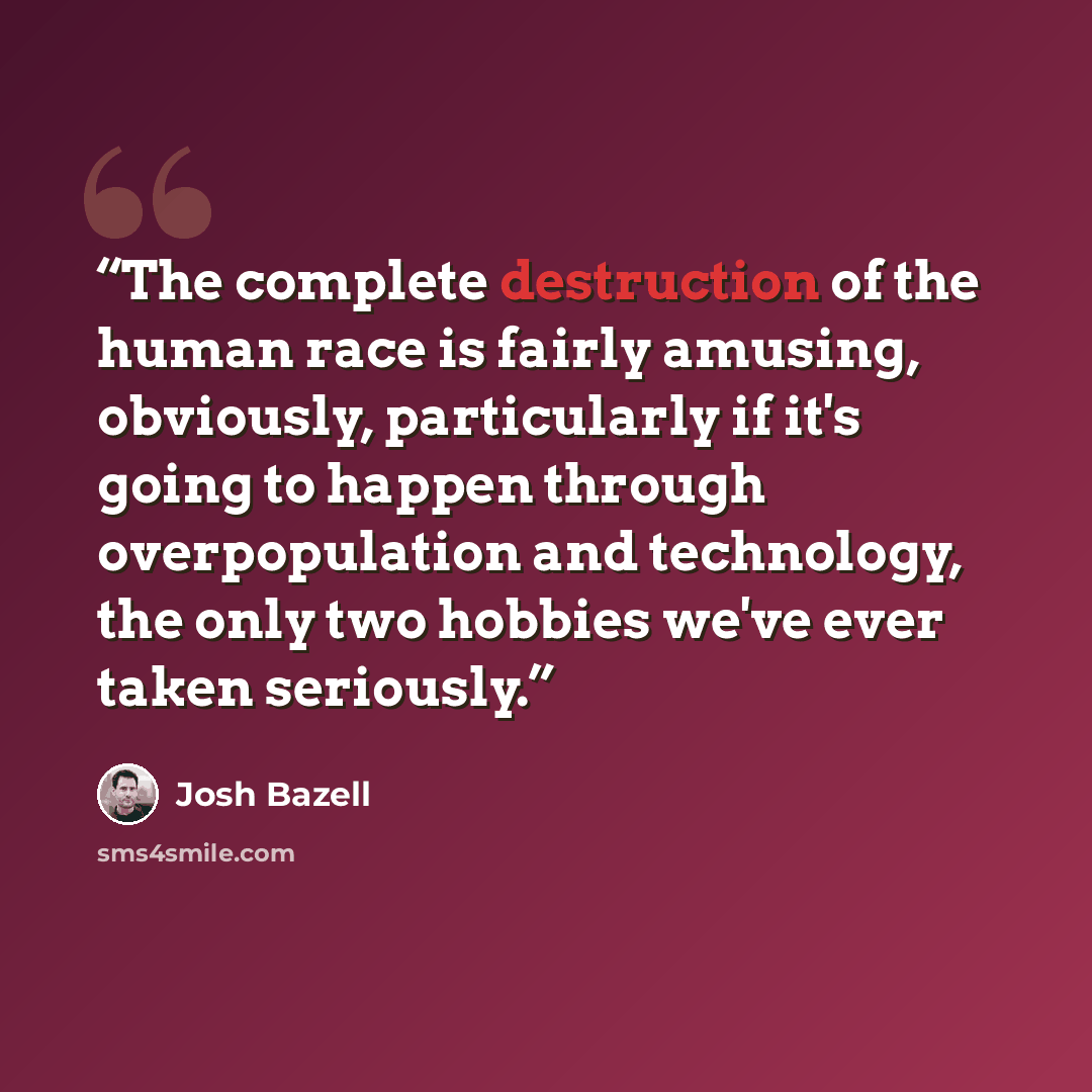 “The complete destruction of the human race is fairly amusing, obviously, particularly if it's going to happen through overpopulation and technology, the only two hobbies we've ever taken seriously.” quote by Josh Bazell