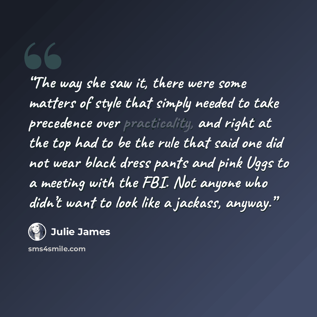 “The way she saw it, there were some matters of style that simply needed to take precedence over practicality, and right at the top had to be the rule that said one did not wear black dress pants and pink Uggs to a meeting with the FBI. Not anyone who didn’t want to look like a jackass, anyway.” quote by Julie James